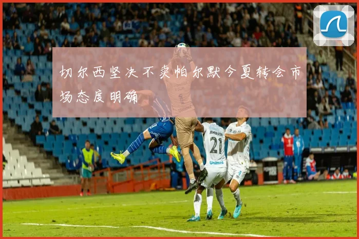 切尔西坚决不卖帕尔默今夏转会市场态度明确
