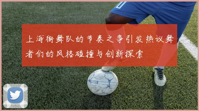 上海街舞队的节奏之争引发热议舞者们的风格碰撞与创新探索