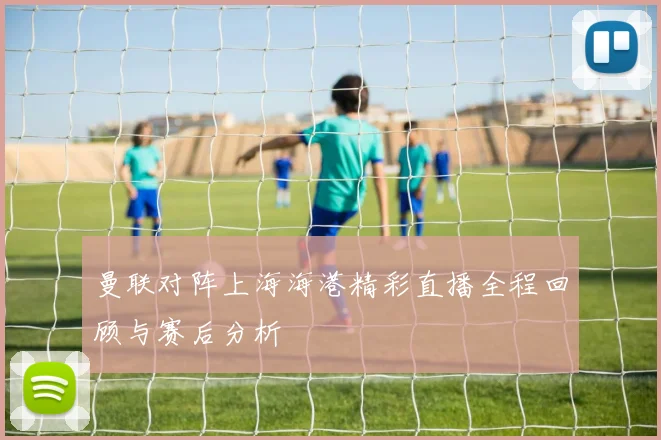 曼联对阵上海海港精彩直播全程回顾与赛后分析