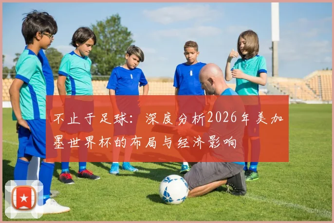 不止于足球：深度分析2026年美加墨世界杯的布局与经济影响