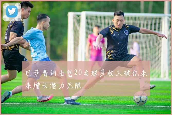 巴萨青训出售20名球员收入破亿未来增长潜力无限