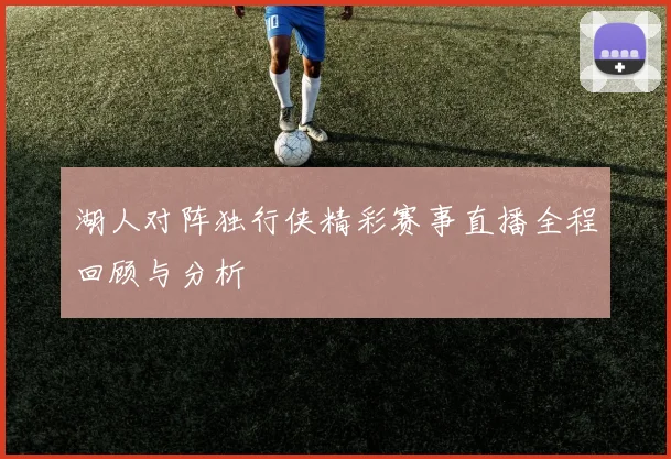 湖人对阵独行侠精彩赛事直播全程回顾与分析