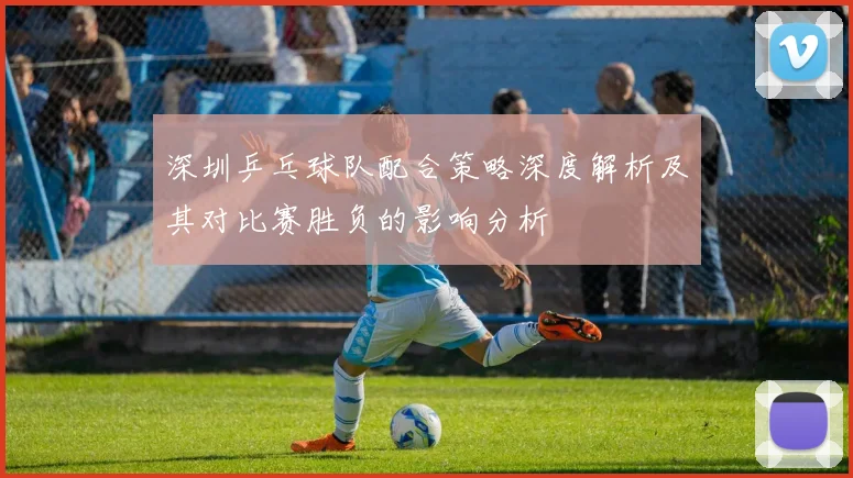 深圳乒乓球队配合策略深度解析及其对比赛胜负的影响分析