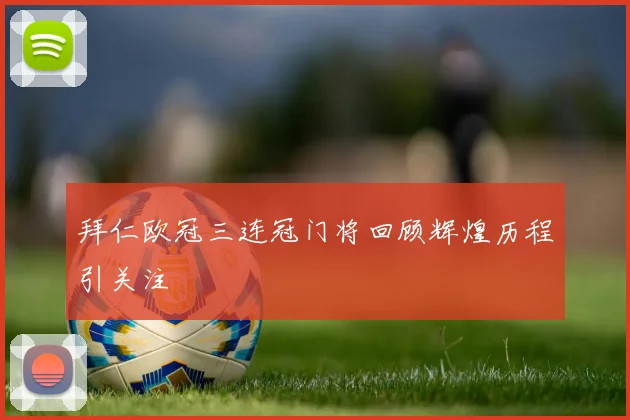 拜仁欧冠三连冠门将回顾辉煌历程引关注