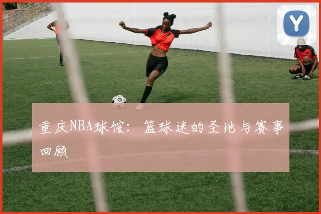 重庆NBA球馆：篮球迷的圣地与赛事回顾