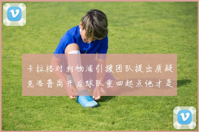 卡拉格对利物浦引援团队提出质疑克洛普离开后球队重回起点他才是真正的明星