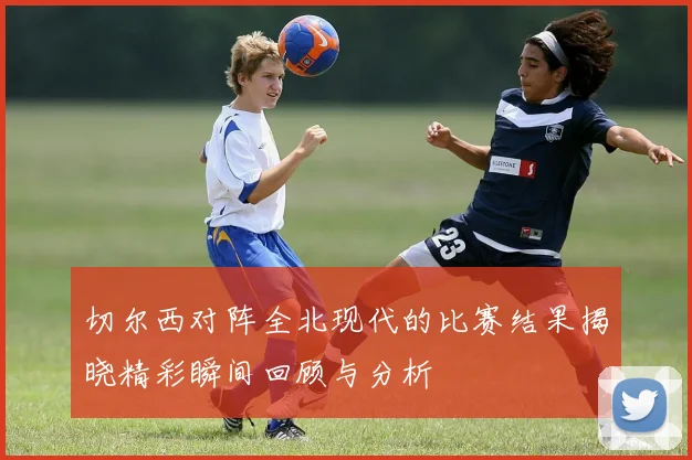 切尔西对阵全北现代的比赛结果揭晓精彩瞬间回顾与分析