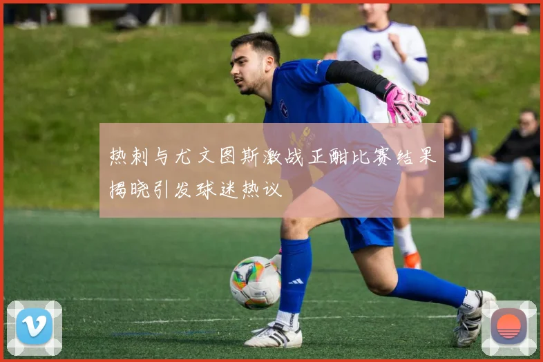 热刺与尤文图斯激战正酣比赛结果揭晓引发球迷热议